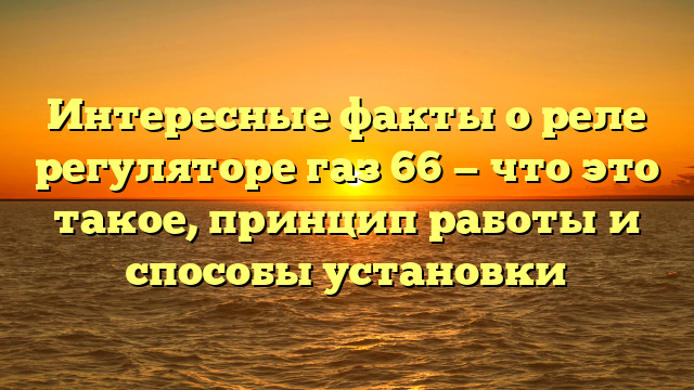 Интересные факты о реле регуляторе газ 66 — что это такое, принцип работы и способы установки