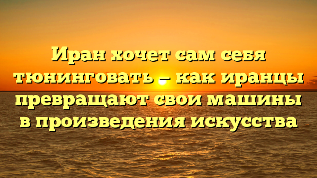 Иран хочет сам себя тюнинговать — как иранцы превращают свои машины в произведения искусства