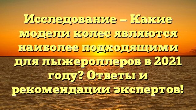 Исследование — Какие модели колес являются наиболее подходящими для лыжероллеров в 2021 году? Ответы и рекомендации экспертов!