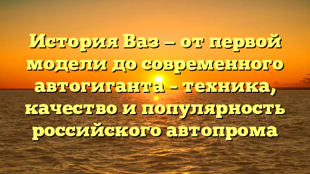 История Ваз — от первой модели до современного автогиганта – техника, качество и популярность российского автопрома