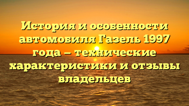 История и особенности автомобиля Газель 1997 года — технические характеристики и отзывы владельцев