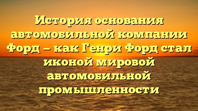 История основания автомобильной компании Форд — как Генри Форд стал иконой мировой автомобильной промышленности