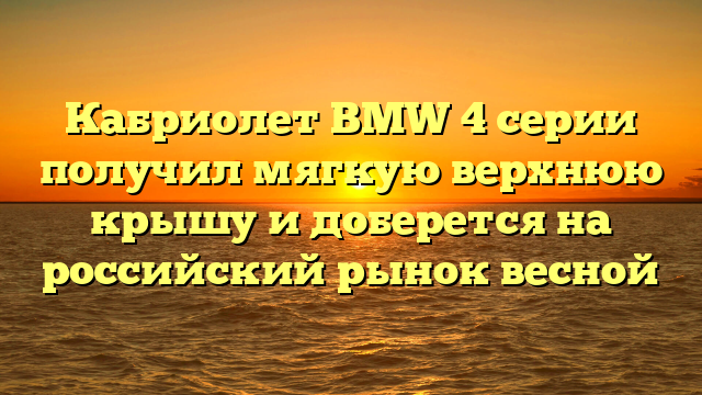 Кабриолет BMW 4 серии получил мягкую верхнюю крышу и доберется на российский рынок весной