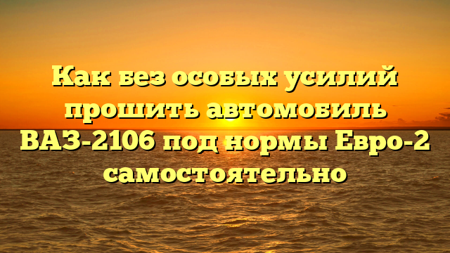 Как без особых усилий прошить автомобиль ВАЗ-2106 под нормы Евро-2 самостоятельно