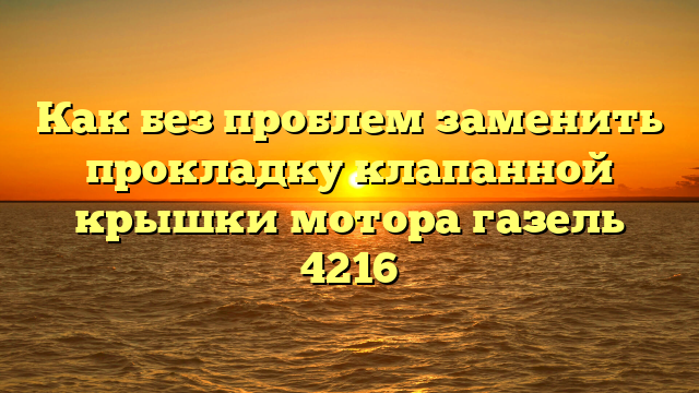 Как без проблем заменить прокладку клапанной крышки мотора газель 4216