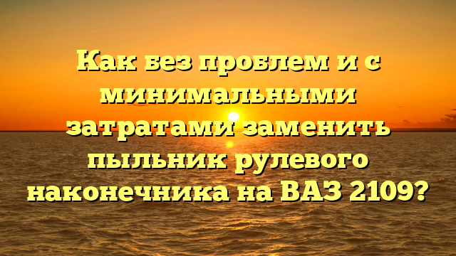 Как без проблем и с минимальными затратами заменить пыльник рулевого наконечника на ВАЗ 2109?