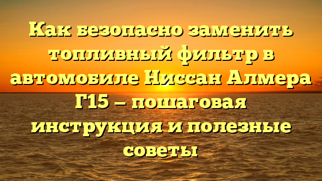 Как безопасно заменить топливный фильтр в автомобиле Ниссан Алмера Г15 — пошаговая инструкция и полезные советы