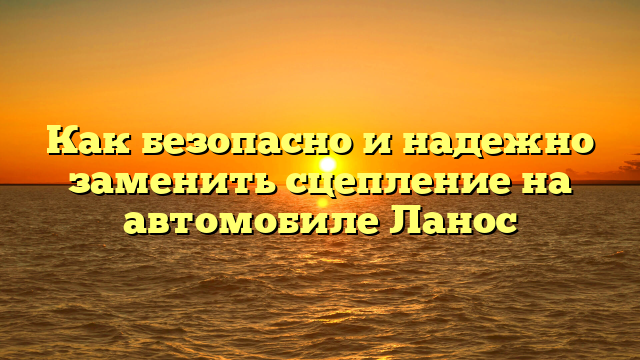 Как безопасно и надежно заменить сцепление на автомобиле Ланос