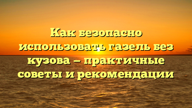 Как безопасно использовать газель без кузова — практичные советы и рекомендации