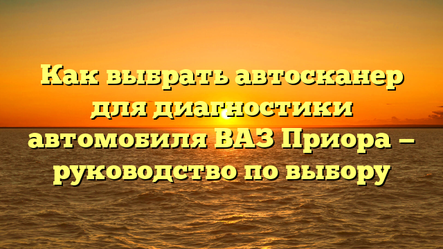 Как выбрать автосканер для диагностики автомобиля ВАЗ Приора — руководство по выбору