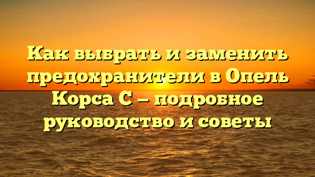 Как выбрать и заменить предохранители в Опель Корса С — подробное руководство и советы