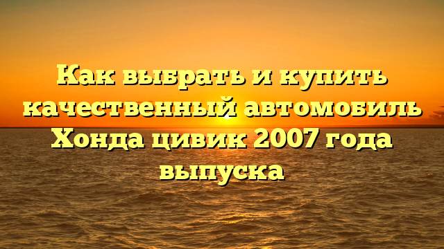 Как выбрать и купить качественный автомобиль Хонда цивик 2007 года выпуска