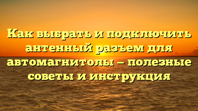 Как выбрать и подключить антенный разъем для автомагнитолы — полезные советы и инструкция