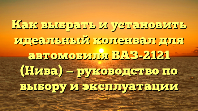 Как выбрать и установить идеальный коленвал для автомобиля ВАЗ-2121 (Нива) — руководство по выбору и эксплуатации