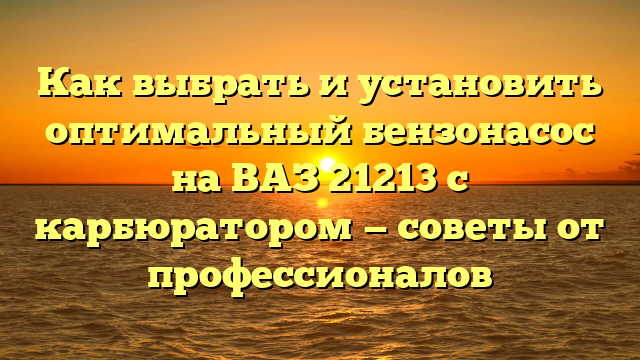 Как выбрать и установить оптимальный бензонасос на ВАЗ 21213 с карбюратором — советы от профессионалов