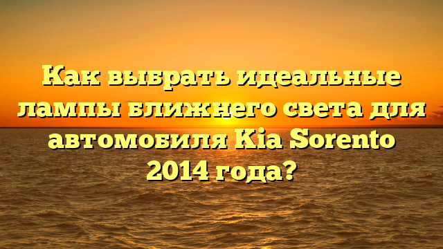 Как выбрать идеальные лампы ближнего света для автомобиля Kia Sorento 2014 года?