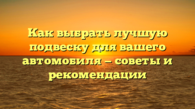 Как выбрать лучшую подвеску для вашего автомобиля — советы и рекомендации