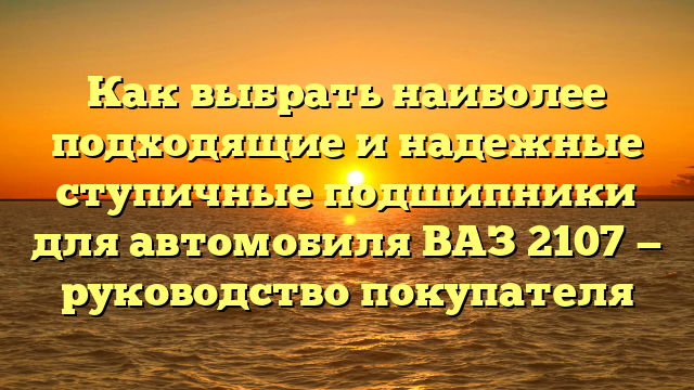 Как выбрать наиболее подходящие и надежные ступичные подшипники для автомобиля ВАЗ 2107 — руководство покупателя