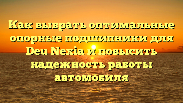 Как выбрать оптимальные опорные подшипники для Deu Nexia и повысить надежность работы автомобиля