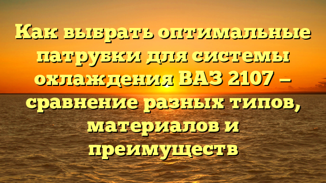 Как выбрать оптимальные патрубки для системы охлаждения ВАЗ 2107 — сравнение разных типов, материалов и преимуществ