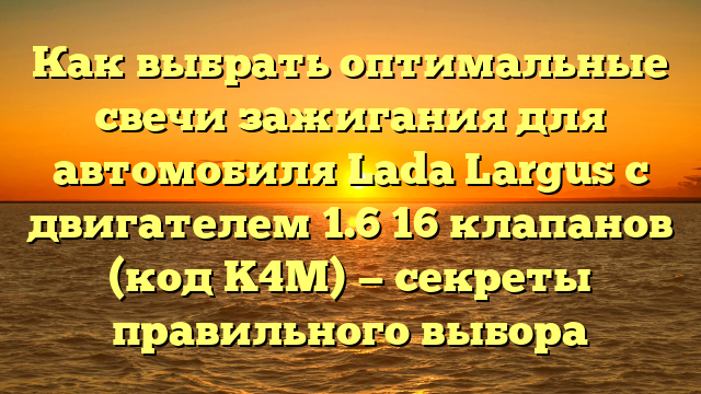 Как выбрать оптимальные свечи зажигания для автомобиля Lada Largus с двигателем 1.6 16 клапанов (код K4M) — секреты правильного выбора