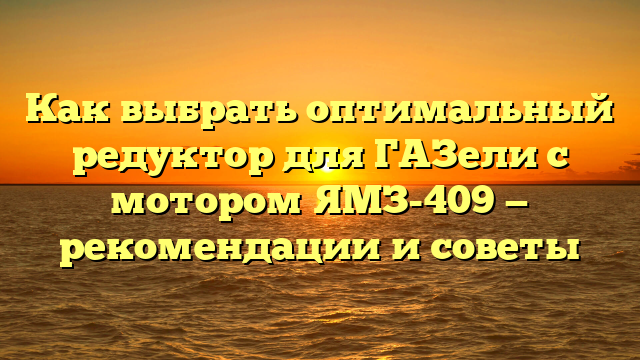 Как выбрать оптимальный редуктор для ГАЗели с мотором ЯМЗ-409 — рекомендации и советы