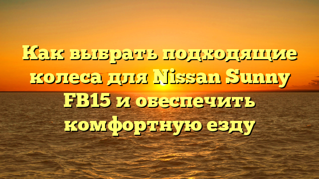 Как выбрать подходящие колеса для Nissan Sunny FB15 и обеспечить комфортную езду