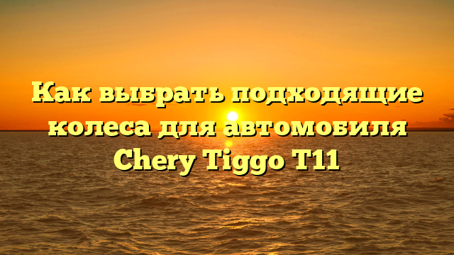 Как выбрать подходящие колеса для автомобиля Chery Tiggo T11