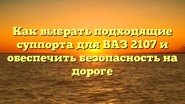 Как выбрать подходящие суппорта для ВАЗ 2107 и обеспечить безопасность на дороге