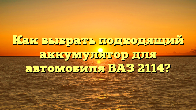 Как выбрать подходящий аккумулятор для автомобиля ВАЗ 2114?