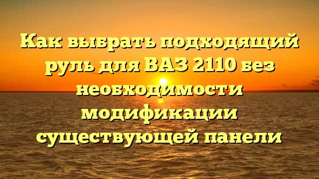 Как выбрать подходящий руль для ВАЗ 2110 без необходимости модификации существующей панели