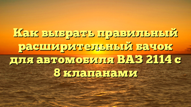 Как выбрать правильный расширительный бачок для автомобиля ВАЗ 2114 с 8 клапанами