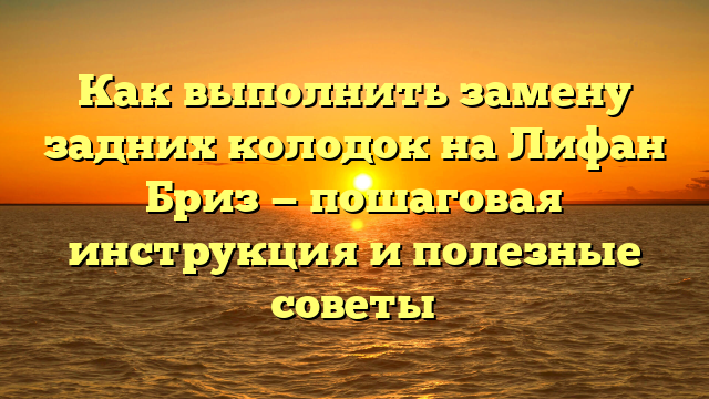 Как выполнить замену задних колодок на Лифан Бриз — пошаговая инструкция и полезные советы