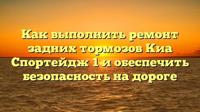 Как выполнить ремонт задних тормозов Киа Спортейдж 1 и обеспечить безопасность на дороге