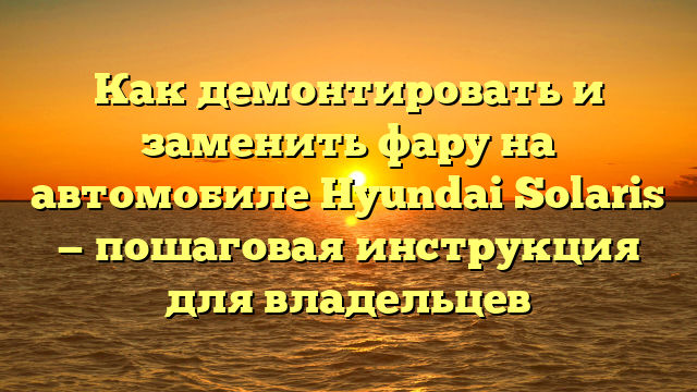 Как демонтировать и заменить фару на автомобиле Hyundai Solaris — пошаговая инструкция для владельцев