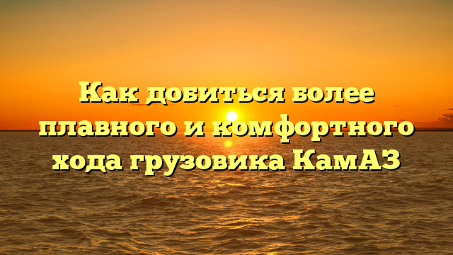 Как добиться более плавного и комфортного хода грузовика КамАЗ