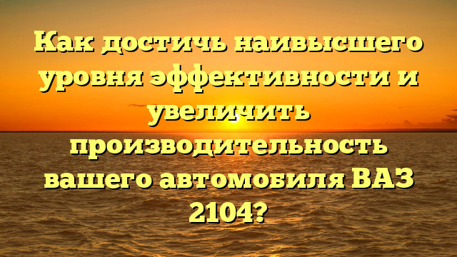 Как достичь наивысшего уровня эффективности и увеличить производительность вашего автомобиля ВАЗ 2104?