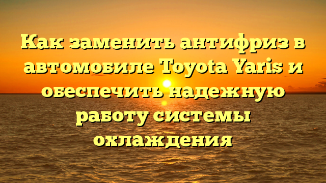 Как заменить антифриз в автомобиле Toyota Yaris и обеспечить надежную работу системы охлаждения