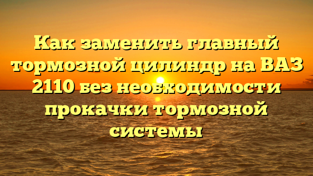 Как заменить главный тормозной цилиндр на ВАЗ 2110 без необходимости прокачки тормозной системы