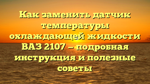 Как заменить датчик температуры охлаждающей жидкости ВАЗ 2107 — подробная инструкция и полезные советы