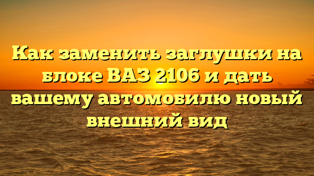 Как заменить заглушки на блоке ВАЗ 2106 и дать вашему автомобилю новый внешний вид