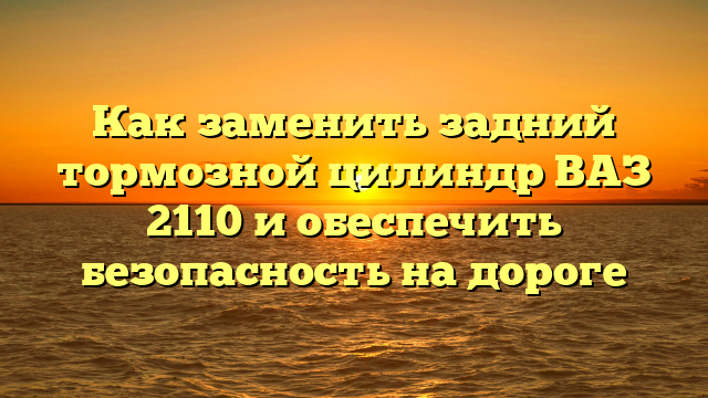 Как заменить задний тормозной цилиндр ВАЗ 2110 и обеспечить безопасность на дороге