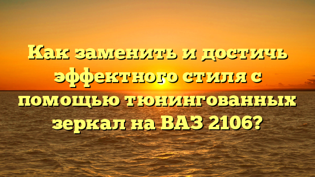 Как заменить и достичь эффектного стиля с помощью тюнингованных зеркал на ВАЗ 2106?