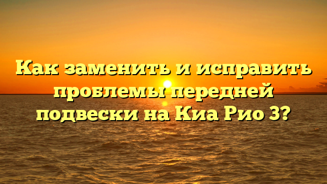 Как заменить и исправить проблемы передней подвески на Киа Рио 3?