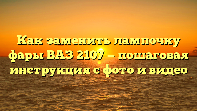 Как заменить лампочку фары ВАЗ 2107 — пошаговая инструкция с фото и видео