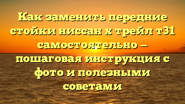 Как заменить передние стойки ниссан х трейл т31 самостоятельно — пошаговая инструкция с фото и полезными советами