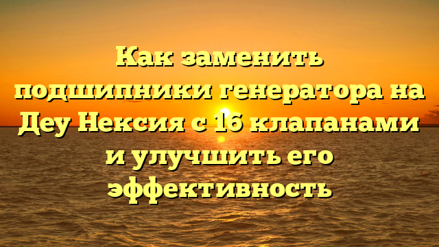 Как заменить подшипники генератора на Деу Нексия с 16 клапанами и улучшить его эффективность