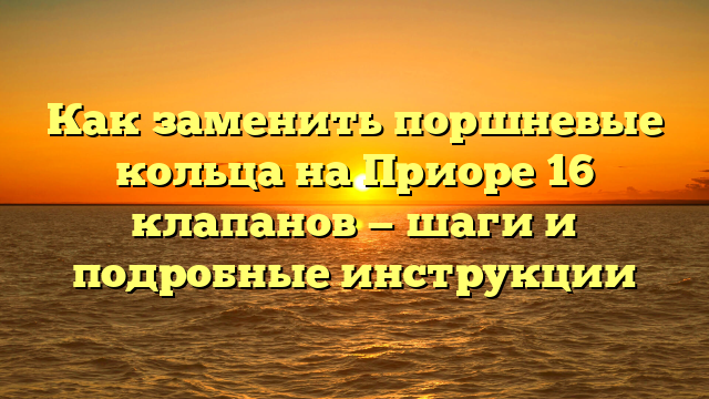 Как заменить поршневые кольца на Приоре 16 клапанов — шаги и подробные инструкции