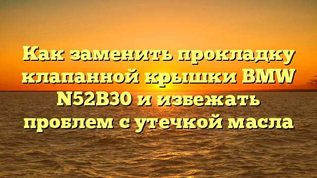 Как заменить прокладку клапанной крышки BMW N52B30 и избежать проблем с утечкой масла
