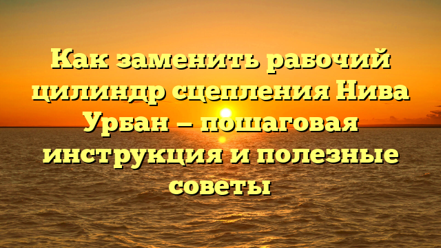 Как заменить рабочий цилиндр сцепления Нива Урбан — пошаговая инструкция и полезные советы